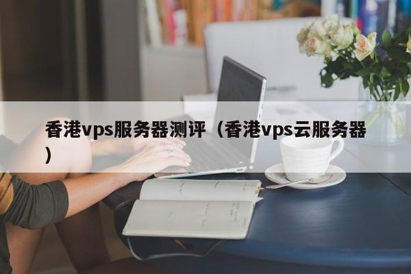 香港vps服务器测评（香港vps云服务器）
