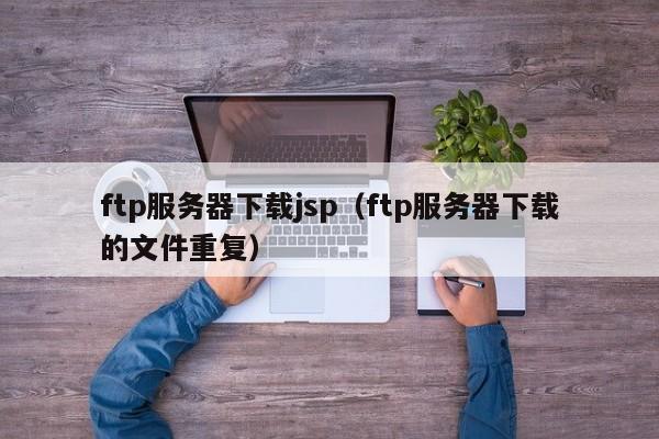ftp服务器下载jsp（ftp服务器下载的文件重复）