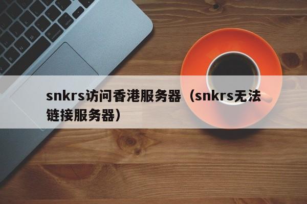 snkrs访问香港服务器（snkrs无法链接服务器）