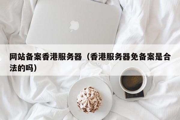 网站备案香港服务器（香港服务器免备案是合法的吗）