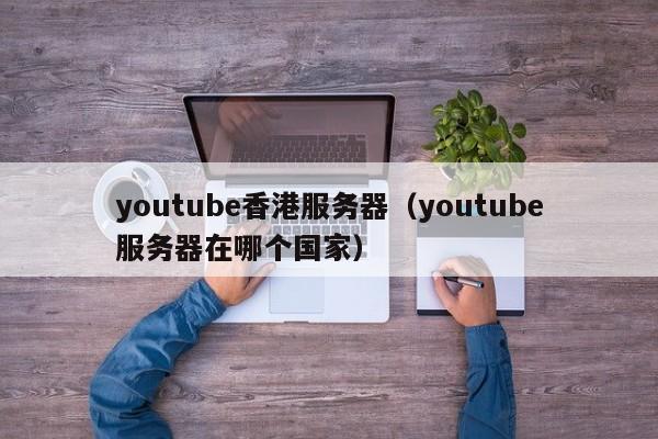 youtube香港服务器（youtube服务器在哪个国家）