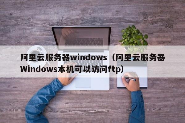 阿里云服务器windows（阿里云服务器Windows本机可以访问ftp）