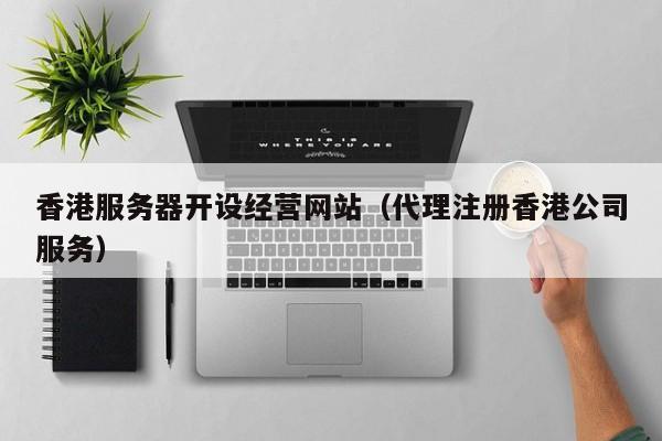 香港服务器开设经营网站（代理注册香港公司服务）