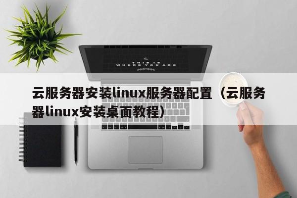 云服务器安装linux服务器配置（云服务器linux安装桌面教程）