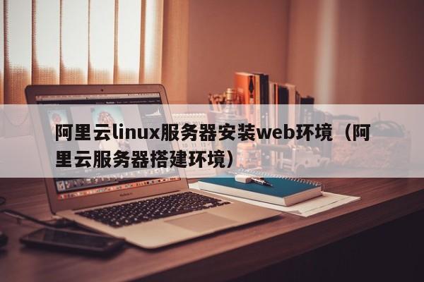 阿里云linux服务器安装web环境（阿里云服务器搭建环境）