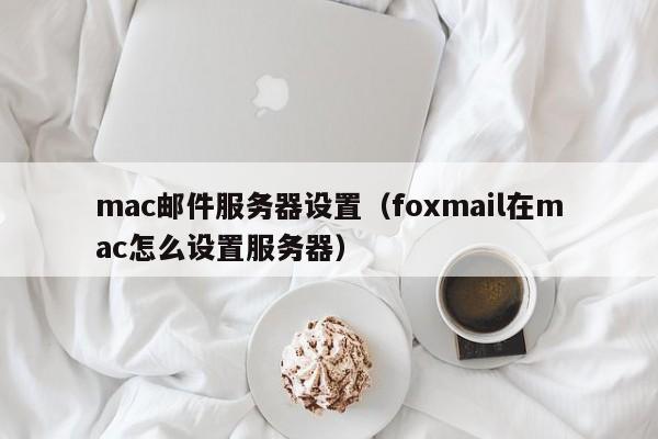 mac邮件服务器设置（foxmail在mac怎么设置服务器）