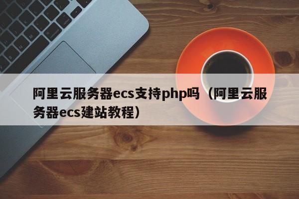 阿里云服务器ecs支持php吗（阿里云服务器ecs建站教程）