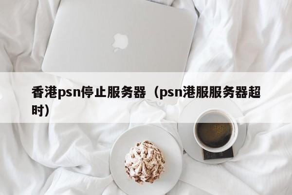 香港psn停止服务器（psn港服服务器超时）