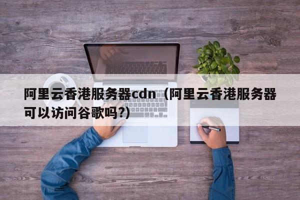 阿里云香港服务器cdn（阿里云香港服务器可以访问谷歌吗?）