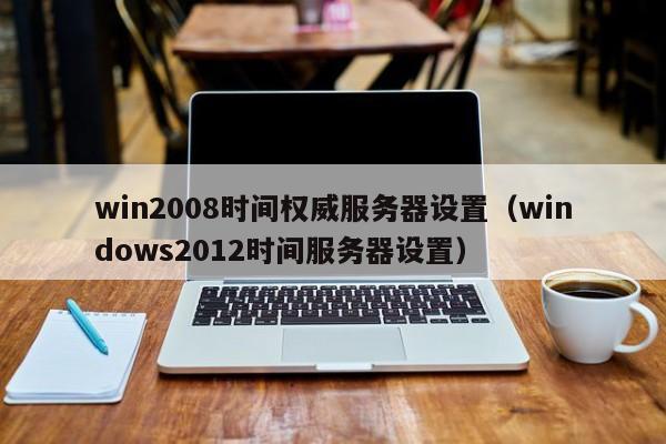 win2008时间权威服务器设置（windows2012时间服务器设置）
