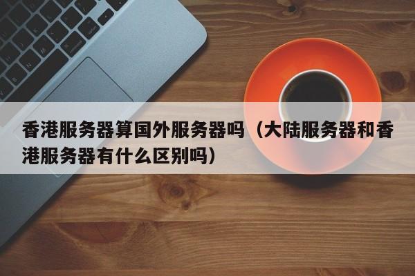 香港服务器算国外服务器吗（大陆服务器和香港服务器有什么区别吗）