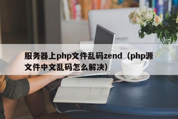 服务器上php文件乱码zend（php源文件中文乱码怎么解决）