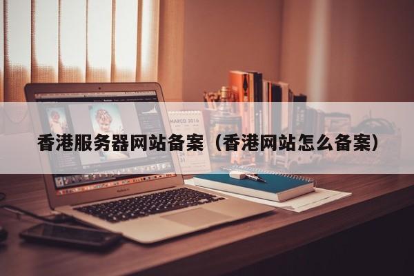 香港服务器网站备案（香港网站怎么备案）
