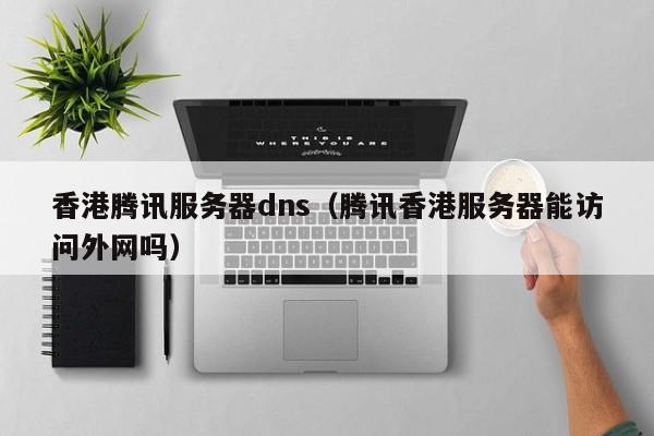 香港腾讯服务器dns（腾讯香港服务器能访问外网吗）