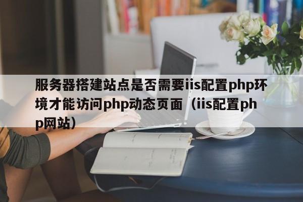 服务器搭建站点是否需要iis配置php环境才能访问php动态页面（iis配置php网站）