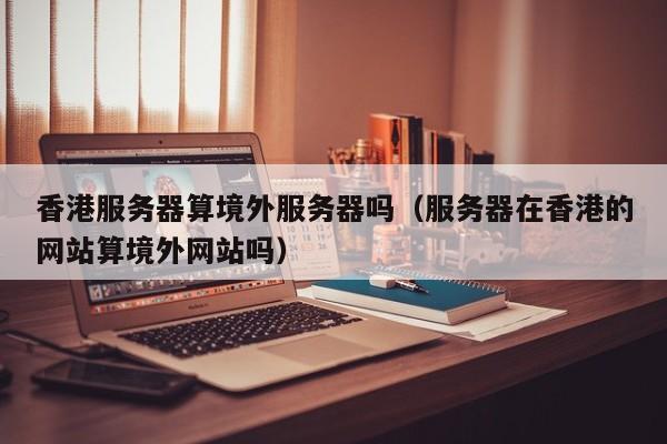 香港服务器算境外服务器吗（服务器在香港的网站算境外网站吗）
