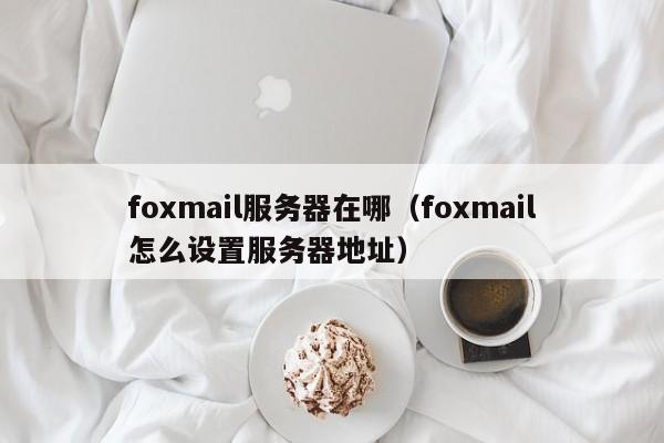 foxmail服务器在哪（foxmail怎么设置服务器地址）