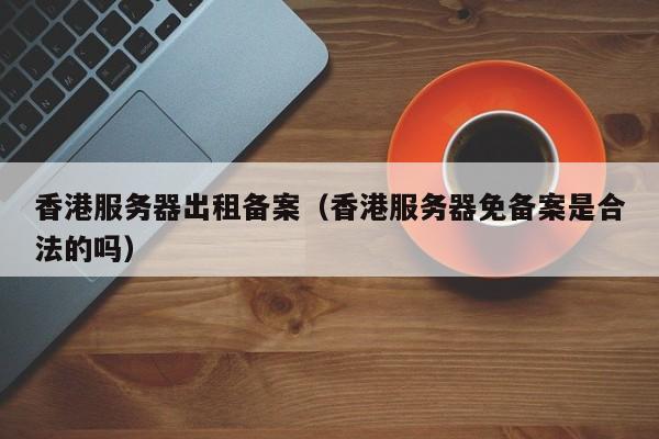 香港服务器出租备案（香港服务器免备案是合法的吗）