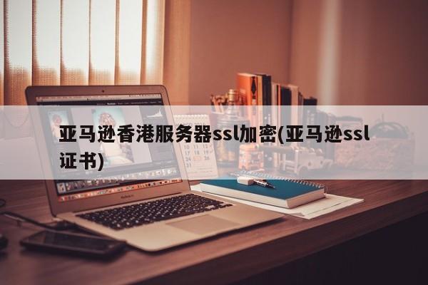亚马逊香港服务器ssl加密(亚马逊ssl证书)