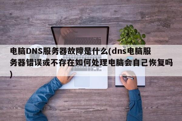 电脑DNS服务器故障是什么(dns电脑服务器错误或不存在如何处理电脑会自己恢复吗)