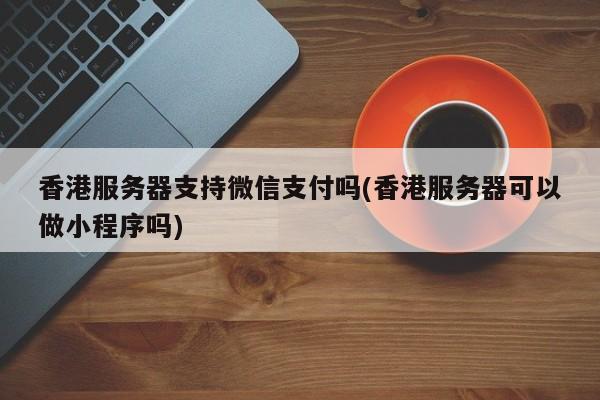 香港服务器支持微信支付吗(香港服务器可以做小程序吗)