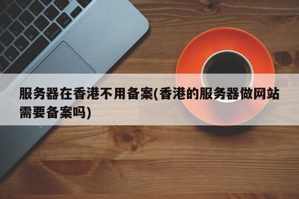 服务器在香港不用备案(香港的服务器做网站需要备案吗)